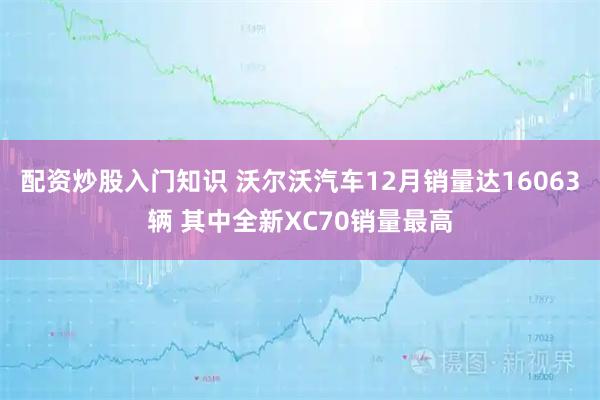 配资炒股入门知识 沃尔沃汽车12月销量达16063辆 其中全新XC70销量最高