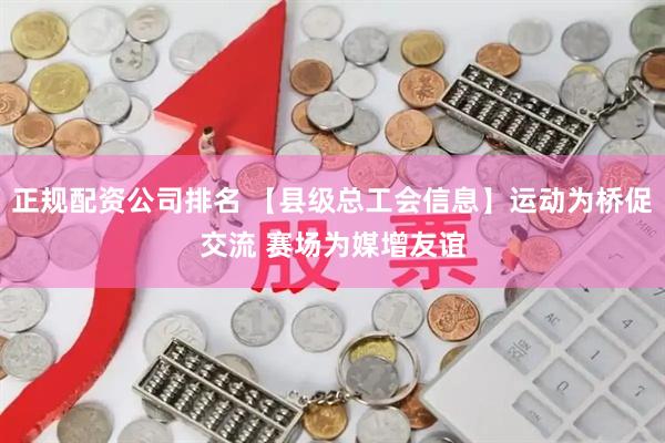 正规配资公司排名 【县级总工会信息】运动为桥促交流 赛场为媒增友谊