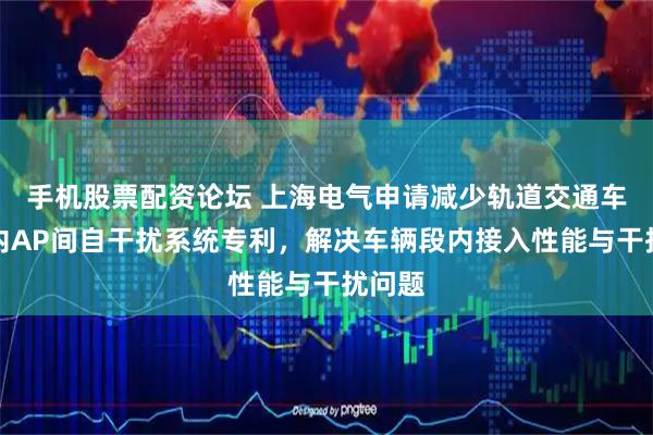 手机股票配资论坛 上海电气申请减少轨道交通车辆段内AP间自干扰系统专利,解决车辆段内接入性能与干扰问题