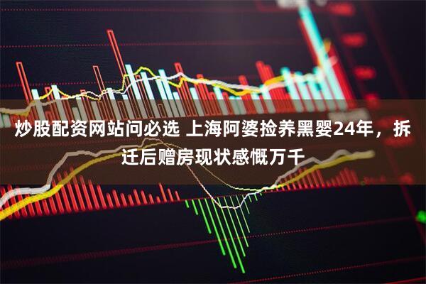 炒股配资网站问必选 上海阿婆捡养黑婴24年，拆迁后赠房现状感慨万千