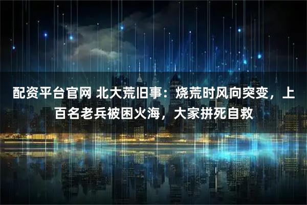 配资平台官网 北大荒旧事：烧荒时风向突变，上百名老兵被困火海，大家拼死自救