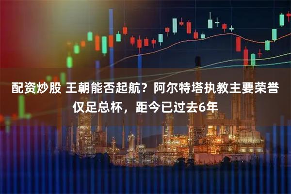 配资炒股 王朝能否起航？阿尔特塔执教主要荣誉仅足总杯，距今已过去6年