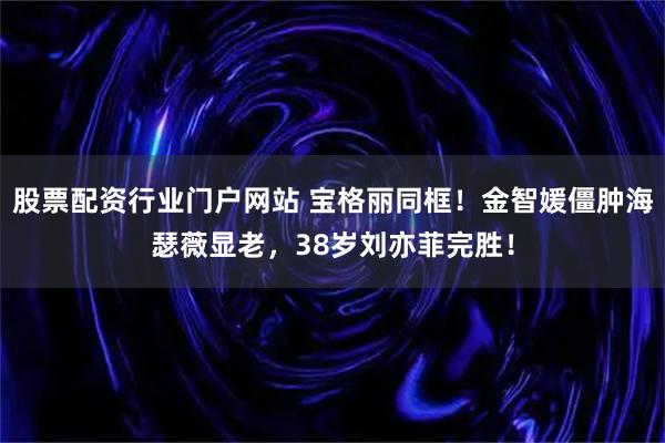 股票配资行业门户网站 宝格丽同框！金智媛僵肿海瑟薇显老，38岁刘亦菲完胜！