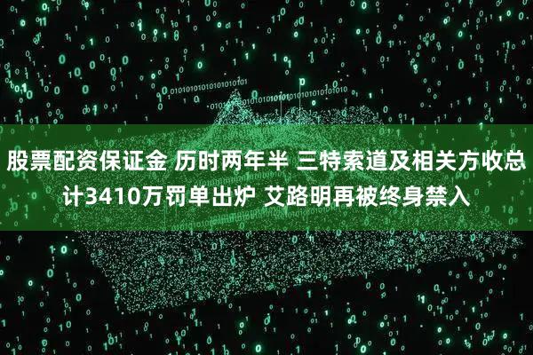 股票配资保证金 历时两年半 三特索道及相关方收总计3410万罚单出炉 艾路明再被终身禁入