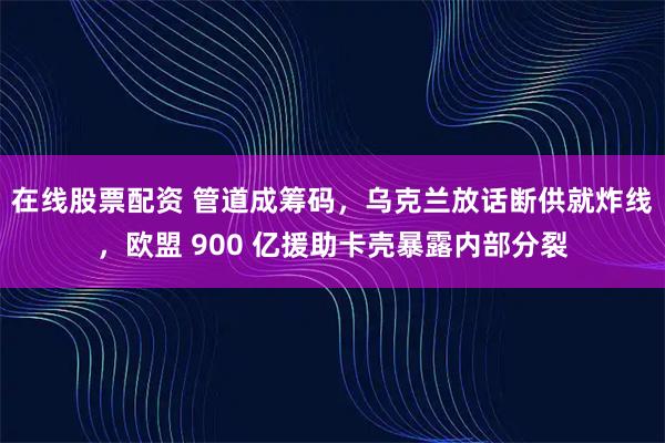 在线股票配资 管道成筹码，乌克兰放话断供就炸线，欧盟 900 亿援助卡壳暴露内部分裂
