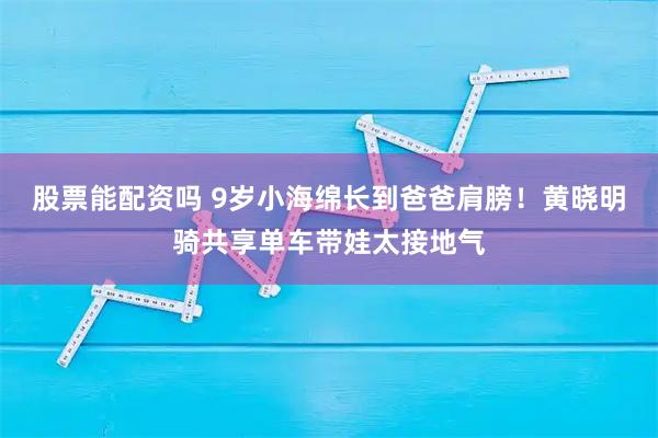 股票能配资吗 9岁小海绵长到爸爸肩膀！黄晓明骑共享单车带娃太接地气