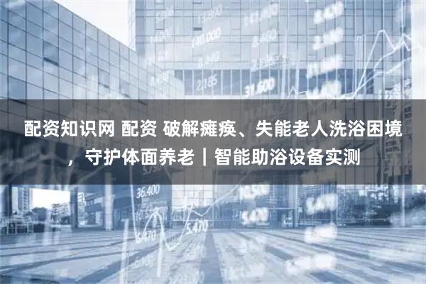 配资知识网 配资 破解瘫痪、失能老人洗浴困境,守护体面养老|智能助浴设备实测