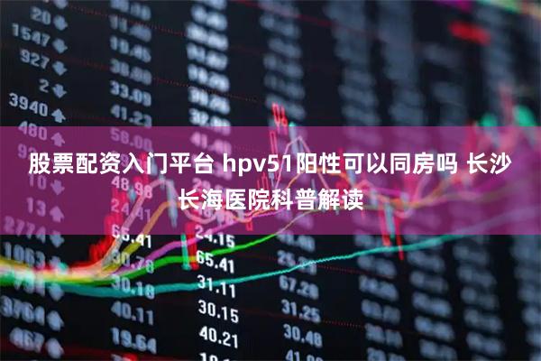 股票配资入门平台 hpv51阳性可以同房吗 长沙长海医院科普解读