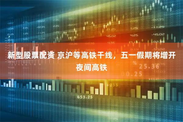 新型股票配资 京沪等高铁干线，五一假期将增开夜间高铁