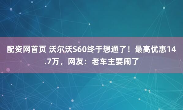 配资网首页 沃尔沃S60终于想通了！最高优惠14.7万，网友：老车主要闹了