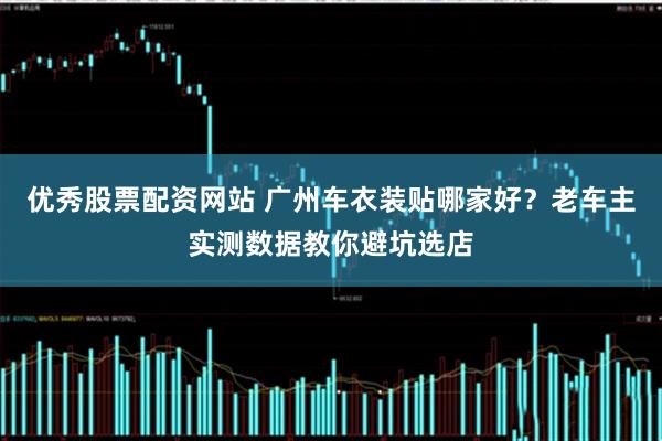 优秀股票配资网站 广州车衣装贴哪家好？老车主实测数据教你避坑选店
