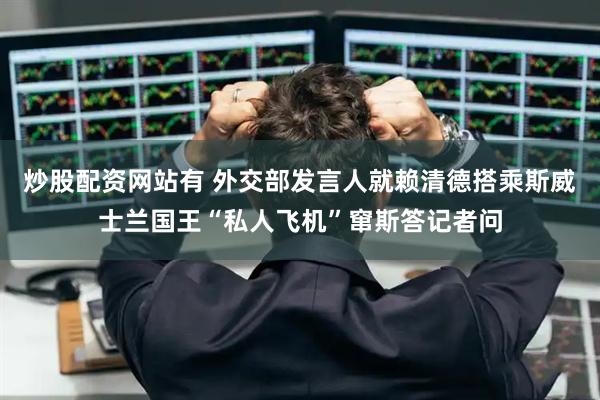炒股配资网站有 外交部发言人就赖清德搭乘斯威士兰国王“私人飞机”窜斯答记者问