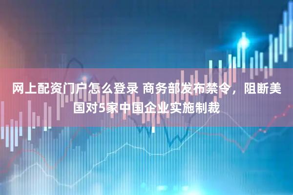 网上配资门户怎么登录 商务部发布禁令，阻断美国对5家中国企业实施制裁